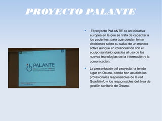 PROYECTO PALANTE

El proyecto PALANTE es un iniciativa
europea en la que se trata de capacitar a
los pacientes, para que puedan tomar
decisiones sobre su salud de un manera
activa aunque en colaboración con el
equipo sanitario, gracias al uso de las
nuevas tecnologías de la información y la
comunicación.

La presentación del proyecto ha tenido
lugar en Osuna, donde han acudido los
profesionales responsables de la red
Guadalinfo y los responsables del área de
gestión sanitaria de Osuna.
 