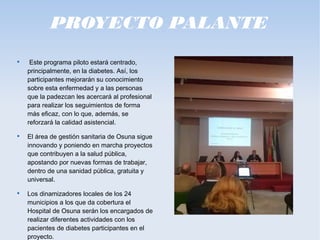 PROYECTO PALANTE

Este programa piloto estará centrado,
principalmente, en la diabetes. Así, los
participantes mejorarán su conocimiento
sobre esta enfermedad y a las personas
que la padezcan les acercará al profesional
para realizar los seguimientos de forma
más eficaz, con lo que, además, se
reforzará la calidad asistencial.

El área de gestión sanitaria de Osuna sigue
innovando y poniendo en marcha proyectos
que contribuyen a la salud pública,
apostando por nuevas formas de trabajar,
dentro de una sanidad pública, gratuita y
universal.

Los dinamizadores locales de los 24
municipios a los que da cobertura el
Hospital de Osuna serán los encargados de
realizar diferentes actividades con los
pacientes de diabetes participantes en el
proyecto.
 