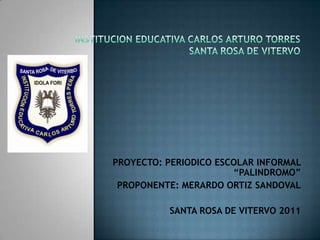 INSTITUCION EDUCATIVA CARLOS ARTURO TORRESSANTA ROSA DE VITERVO PROYECTO: PERIODICO ESCOLAR INFORMAL “PALINDROMO” PROPONENTE: MERARDO ORTIZ SANDOVAL    SANTA ROSA DE VITERVO 2011 