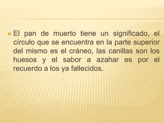  El pan de muerto tiene un significado, el
círculo que se encuentra en la parte superior
del mismo es el cráneo, las canillas son los
huesos y el sabor a azahar es por el
recuerdo a los ya fallecidos.
 
