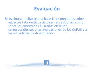 Evaluación Se evaluará mediante una batería de preguntas sobre aspectos informáticos vistos en el centro, así como sobre los contenidos buscados en la red, correspondientes a las evaluaciones de los CAFUS y a las actividades de dinamización 