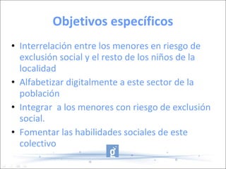 Objetivos específicos Interrelación entre los menores en riesgo de exclusión social y el resto de los niños de la localidad Alfabetizar digitalmente a este sector de la población Integrar  a los menores con riesgo de exclusión social. Fomentar las habilidades sociales de este colectivo 