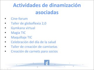 Actividades de dinamización asociadas Cine-forum Taller de globoflexia 2,0 Gymkana virtual Magia TIC Maquillaje TIC Celebración del día de la salud Taller de creación de camisetas Creación de carnets para socios 