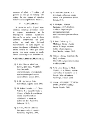 aumentar el voltaje a 12 voltios y el
paralelo es para que se mantenga este
voltaje. De esta manera el prototipo
número dos es completamente funcional.
IV. CONCLUSIONES
Se elaboró un modelo de panel solar
utilizando materiales económicos como
se propuso, sosteniéndose de la
investigación realizada recopilando
información en varias bases de datos
científica, comprobando que para
realizar un panel solar funcional
necesariamente se debe adquirir las
celdas fotovoltaicas ya fabricadas. Si se
intenta fabricar las celdas por cuenta
propia, con suma certeza se puede
afirmar que el dispositivo no funcionará.
V. REFERENCIAS BIBLIOGRÁFICAS.
[1] L. G. d. Marzoa, «SunFields
Europe,» [En línea]. Available:
https://www.sfe-
solar.com/paneles-solares/paneles-
solares-baratos-que-debemos-
saber/. [Último acceso: 2018].
[2] P. M. Luis Merino, Solar
Fotovoltaica, España: Sacal, 2002.
[3] M. Arrieta Paternina, L. C. Olmos
Villalba, J. L. Izquierdo Nuñez y
Álvarez, «Diseño de prototipo de
sistema solar fotovoltaico
optimizando el ángulo de
inclinación de,» Prospectiva,
Colombia, 2012.
[4] G. Solar, «Visión Global de
Greenpeace sobre el cambio,»
Preliminar, Argentina, 2008.
[5] G. Arencibia-Carballo, «La
importancia del uso de paneles
solares en la generación,» Redvet,
España, 2016.
[6] E. Ecológica, «Energía
Ecológica,» 2017. [En línea].
Available: https://energia-
ecologica.com/energia-
solar/como-hacer-paneles-solares-
caseros/.
[7] E. Pérez Gutiérrez y J. L.
Maldonado Rivera, «Fuente
alterna de energía renovable:
Celdas solares orgánicas,»
EntreCiencias, México, 2013.
[8] Alfonso, «Energy Solar Kit,» [En
línea]. Available:
https://kitdeenergiasolar.com/placa
s-solares/precios.
[9] V. G. López Torres, C. Alcalá
Álvarez y L. R. Moreno Moreno,
«La Cadena de Suministro de la
Energía Solar,» Conciencia
Tecnología, México, 2012.
[10
]
Aimme, «INFORME TÉCNICO-
DIVULGATIVO SOBRE,»
Impiva, España, 2008.
 