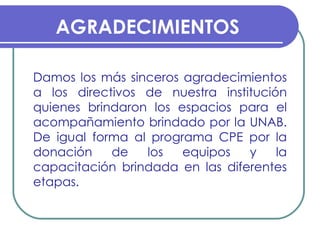 AGRADECIMIENTOS Damos los más sinceros agradecimientos a los directivos de nuestra institución quienes brindaron los espacios para el acompañamiento brindado por la UNAB. De igual forma al programa CPE por la donación de los equipos y la capacitación brindada en las diferentes etapas.  