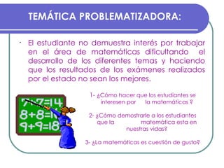 El estudiante no demuestra interés por trabajar en el área de matemáticas dificultando  el desarrollo de los diferentes temas y haciendo que los resultados de los exámenes realizados por el estado no sean los mejores. TEMÁTICA PROBLEMATIZADORA: 1-  ¿Cómo hacer que los estudiantes se interesen por  la matemáticas ? 2- ¿Cómo demostrarle a los estudiantes que la  matemática esta en nuestras vidas? 3- ¿La matemáticas es cuestión de gusto? 