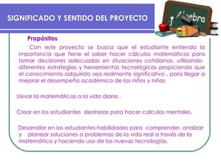 Propósitos Con este proyecto se busca que el estudiante entienda la importancia que tiene el saber hacer cálculos matemáticos para  tomar   decisiones   adecuadas  en  situaciones cotidianas, utilizando  diferentes estrategias y herramientas tecnológicas propiciando que el conocimiento adquirido sea realmente significativo , para llegar a mejorar el desempeño académico de los niños y niñas Llevar  la matemáticas a la vida  diaria . Crear en los estudiantes  destrezas  para hacer calculos mentales. Desarrollar en los estudiantes habilidades para  comprender, analizar y  planear soluciones a problemas de la vida real a través de la  matemática y haciendo uso de las nuevas tecnologías.   SIGNIFICADO Y SENTIDO DEL PROYECTO  