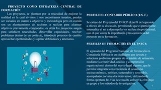 Haga clic para modificar el estilo de título del patrón
5 5
PROYECTO COMO ESTRATEGIA CENTRAL DE
FORMACIÓN
Los proyectos, se plantean por la necesidad de mejorar la
realidad en la cual vivimos o nos encontramos insertos, pueden
ser variados en cuanto a objetivos y metodología pero en común
son un planteamiento de acciones a realizar para alcanzar
objetivos previamente compuestos; es decir los proyectos surgen
para satisfacer necesidades, desarrollar capacidades, resolver
problemas dentro de un contexto, introducir procesos de cambio
aprovechar oportunidades y superar debilidades y amenazas.
PERFIL DEL CONTADOR PÚBLICO (T.S.U.)
Se extrae del Proyecto del PNFCP el perfil del egresado
a efectos de su discusión, permitiendo que el participante
internalice el rol a desempeñar en su función profesional,
con el que valore la importancia y trascendencia del
proyecto en su formación.
PERFILES DE FORMACIÓN EN EL PNFCP.
El egresado del Programa Nacional de Formación en
Contaduría Pública es un ciudadano que detecta y
soluciona problemas propios de su ámbito de actuación,
mediante la creatividad, análisis y comprensión
organizacional dentro del marco legal vigente, que le
permita integrarse con conciencia al desarrollo
socioeconómico, político, sustentable y sostenible,
acompañado por una alta motivación, utilizando de
forma oportuna las vías de consulta colectiva, el trabajo
en grupo y los métodos de investigación.
 
