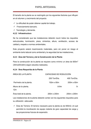 PAPEL ARTESANAL
El tamaño de la planta se ve restringido por los siguientes factores que influyen
en el volumen y crecimiento del proyecto:
 La dificultad de poder obtener capital de trabajo.
 Financiamiento bancario.
 Tecnología y demanda.
4.2.2 Infraestructura
Se ha considerado que las instalaciones deberán reunir todos los requisitos
estructurales, iluminación, pisos, cimientos, altura, ventilación, acceso de
calidad y respeto a normas ambientales.
Este proyecto estará maximizando materiales, pero sin poner en riesgo el
ambiente tanto laboral como ambiental y la seguridad de las instalaciones.
4.2.3 Área del Terreno y de la Construcción de la Planta
Para la construcción de la planta se requiere como mínimo un área de 600m 2
(30mx20mx6m) según estudios realizados.
4.2.4 Área Requerida de la Planta
ÁREA DE LA PLANTA

CAPACIDAD DE RODUCCIÓN
200 Ton/Día.
150m x 60m

Perímetro de la planta.
Altura de la planta.

400 Ton/Día.
200m x 60m

6-9m

9-

12m
Área total de la planta.

200m x 200m

250m x 200m

Las instalaciones de la planta deberán contar con los siguientes requisitos para
su utilización adecuada:
 Área de Terreno: El terreno necesario para la planta es de 600m2, el cual
permitirá la movilización de equipo rodante de gran capacidad de carga y
las proyecciones futuras de expansión.

FINANZAS III Página 10

 