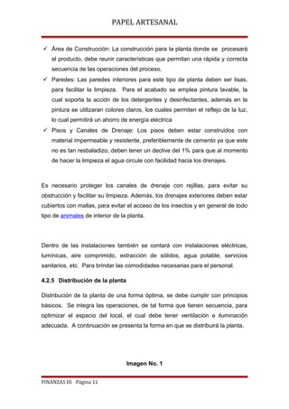 PAPEL ARTESANAL
 Área de Construcción: La construcción para la planta donde se procesará
el producto, debe reunir características que permitan una rápida y correcta
secuencia de las operaciones del proceso.
 Paredes: Las paredes interiores para este tipo de planta deben ser lisas,
para facilitar la limpieza. Para el acabado se emplea pintura lavable, la
cual soporta la acción de los detergentes y desinfectantes, además en la
pintura se utilizaran colores claros, los cuales permiten el reflejo de la luz,
lo cual permitirá un ahorro de energía eléctrica
 Pisos y Canales de Drenaje: Los pisos deben estar construidos con
material impermeable y resistente, preferiblemente de cemento ya que este
no es tan resbaladizo, deben tener un declive del 1% para que al momento
de hacer la limpieza el agua circule con facilidad hacia los drenajes.

Es necesario proteger los canales de drenaje con rejillas, para evitar su
obstrucción y facilitar su limpieza. Además, los drenajes exteriores deben estar
cubiertos con mallas, para evitar el acceso de los insectos y en general de todo
tipo de animales de interior de la planta.

Dentro de las instalaciones también se contará con instalaciones eléctricas,
lumínicas, aire comprimido, extracción de sólidos, agua potable, servicios
sanitarios, etc. Para brindar las comodidades necesarias para el personal.
4.2.5 Distribución de la planta
Distribución de la planta de una forma óptima, se debe cumplir con principios
básicos. Se integra las operaciones, de tal forma que tienen secuencia, para
optimizar el espacio del local, el cual debe tener ventilación e iluminación
adecuada. A continuación se presenta la forma en que se distribuirá la planta.

Imagen No. 1
FINANZAS III Página 11

 