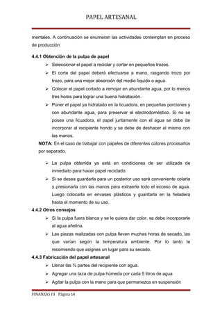 PAPEL ARTESANAL
mentales. A continuación se enumeran las actividades contemplan en proceso
de producción
4.4.1 Obtención de la pulpa de papel
 Seleccionar el papel a reciclar y cortar en pequeños trozos.
 El corte del papel deberá efectuarse a mano, rasgando trozo por
trozo, para una mejor absorción del medio líquido o agua.
 Colocar el papel cortado a remojar en abundante agua, por lo menos
tres horas para lograr una buena hidratación.
 Poner el papel ya hidratado en la licuadora, en pequeñas porciones y
con abundante agua, para preservar el electrodoméstico. Si no se
posee una licuadora, el papel juntamente con el agua se debe de
incorporar al recipiente hondo y se debe de deshacer el mismo con
las manos.
NOTA: En el caso de trabajar con papeles de diferentes colores procesarlos
por separado.
 La pulpa obtenida ya está en condiciones de ser utilizada de
inmediato para hacer papel reciclado.
 Si se desea guardarla para un posterior uso será conveniente colarla
y presionarla con las manos para extraerle todo el exceso de agua.
Luego colocarla en envases plásticos y guardarla en la heladera
hasta el momento de su uso.
4.4.2 Otros consejos
 Si la pulpa fuera blanca y se le quiera dar color, se debe incorporarle
al agua añelina.
 Las piezas realizadas con pulpa llevan muchas horas de secado, las
que varían según la temperatura ambiente. Por lo tanto te
recomiendo que asignes un lugar para su secado.
4.4.3 Fabricación del papel artesanal
 Llenar las ¾ partes del recipiente con agua.
 Agregar una taza de pulpa húmeda por cada 5 litros de agua
 Agitar la pulpa con la mano para que permanezca en suspensión
FINANZAS III Página 14

 