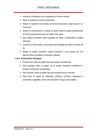PAPEL ARTESANAL
 Introducir el bastidor en el recipiente en forma vertical
 Rotar el bastidor en forma horizontal
 Retirar el bastidor de la batea en forma horizontal y dejar escurrir un
momento.
 Quitar el contramarco y colocar el paño sobre el papel presionando
en forma pareja hasta que no suelte más agua.
 Dar vuelta el bastidor sobre papeles de diario y desmoldar el papel
obtenido.
 Cubrirlo con otro paño y prensarlo entre papeles de diario durante 24
hs.
 Retirar el papel reciclado todavía húmedo y con ayuda de una
plancha tibia completar el secado y alisado
4.4.4 Terminación del papel
 Prensar las hojas de papel para que tenga consistencia.
 Para agregar brillo al papel, se le puede incorporar brillantina o
trocitos de láminas metalizadas.
 Para escribir sobre el papel hay que rociarle laca en aerosol
 Para teñir el papel se utilizarán, anilinas, acrílicos, témperas o
colorantes vegetales. Estos se incorporan al agua de la batea.

FINANZAS III Página 15

 