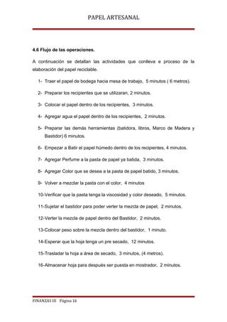 PAPEL ARTESANAL

4.6 Flujo de las operaciones.
A continuación se detallan las actividades que conlleva e proceso de la
elaboración del papel reciclable.
1- Traer el papel de bodega hacia mesa de trabajo, 5 minutos ( 6 metros).
2- Preparar los recipientes que se utilizaran, 2 minutos.
3- Colocar el papel dentro de los recipientes, 3 minutos.
4- Agregar agua el papel dentro de los recipientes, 2 minutos.
5- Preparar las demás herramientas (batidora, libros, Marco de Madera y
Bastidor) 6 minutos.
6- Empezar a Batir el papel húmedo dentro de los recipientes, 4 minutos.
7- Agregar Perfume a la pasta de papel ya batida, 3 minutos.
8- Agregar Color que se desea a la pasta de papel batido, 3 minutos.
9- Volver a mezclar la pasta con el color, 4 minutos
10-Verificar que la pasta tenga la viscosidad y color deseado, 5 minutos.
11-Sujetar el bastidor para poder verter la mezcla de papel, 2 minutos.
12-Verter la mezcla de papel dentro del Bastidor, 2 minutos.
13-Colocar peso sobre la mezcla dentro del bastidor, 1 minuto.
14-Esperar que la hoja tenga un pre secado, 12 minutos.
15-Trasladar la hoja a área de secado, 3 minutos, (4 metros).
16-Almacenar hoja para después ser puesta en mostrador, 2 minutos.

FINANZAS III Página 16

 