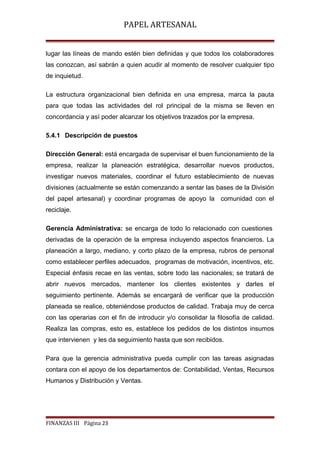 PAPEL ARTESANAL
lugar las líneas de mando estén bien definidas y que todos los colaboradores
las conozcan, así sabrán a quien acudir al momento de resolver cualquier tipo
de inquietud.
La estructura organizacional bien definida en una empresa, marca la pauta
para que todas las actividades del rol principal de la misma se lleven en
concordancia y así poder alcanzar los objetivos trazados por la empresa.
5.4.1 Descripción de puestos
Dirección General: está encargada de supervisar el buen funcionamiento de la
empresa, realizar la planeación estratégica, desarrollar nuevos productos,
investigar nuevos materiales, coordinar el futuro establecimiento de nuevas
divisiones (actualmente se están comenzando a sentar las bases de la División
del papel artesanal) y coordinar programas de apoyo la comunidad con el
reciclaje.
Gerencia Administrativa: se encarga de todo lo relacionado con cuestiones
derivadas de la operación de la empresa incluyendo aspectos financieros. La
planeación a largo, mediano, y corto plazo de la empresa, rubros de personal
como establecer perfiles adecuados, programas de motivación, incentivos, etc.
Especial énfasis recae en las ventas, sobre todo las nacionales; se tratará de
abrir nuevos mercados, mantener los clientes existentes y darles el
seguimiento pertinente. Además se encargará de verificar que la producción
planeada se realice, obteniéndose productos de calidad. Trabaja muy de cerca
con las operarias con el fin de introducir y/o consolidar la filosofía de calidad.
Realiza las compras, esto es, establece los pedidos de los distintos insumos
que intervienen y les da seguimiento hasta que son recibidos.
Para que la gerencia administrativa pueda cumplir con las tareas asignadas
contara con el apoyo de los departamentos de: Contabilidad, Ventas, Recursos
Humanos y Distribución y Ventas.

FINANZAS III Página 23

 