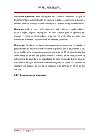 PAPEL ARTESANAL
Secretaria Ejecutiva: está encargada de contestar teléfonos, apoyar al
Departamento de Administración en cuanto a registros, seguimiento a clientes y
también tendrá a su cargo el personal asignado para limpieza y mantenimiento.
Operarios: están a cargo del la elaboración del producto, cortarlo, doblarlo,
licuar el papel, pegado, empaquetar. El perfil buscado para las operarias es:
mujeres y hombres comprendidos entre los 18 y 45 años de edad con
habilidades manuales, cuidadosas en los detalles, pacientes.
Motivación: Se planea implantar sistemas de recompensas por puntualidad y
productividad. El de puntualidad consistirá en premiar con el equivalente al 5%
de su sueldo a los empleados que no tengan más de 15 minutos de retardos
acumulados en el mes (se puede premiar a varios). El de productividad se
determinara de acuerdo a las actividades de cada empleado. En los días de
cumpleaños de algún empleado se le da un regalo y un pastel. En Navidad se
realizara una posada. Se les da un obsequio a las señoras en el día de las
madres.
5.4.2 Organigrama de la empresa

FINANZAS III Página 24

 
