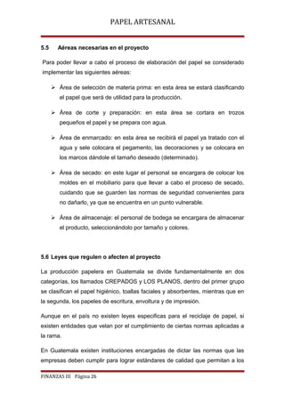 PAPEL ARTESANAL
5.5

Aéreas necesarias en el proyecto

Para poder llevar a cabo el proceso de elaboración del papel se considerado
implementar las siguientes aéreas:
 Área de selección de materia prima: en esta área se estará clasificando
el papel que será de utilidad para la producción.
 Área de corte y preparación: en esta área se cortara en trozos
pequeños el papel y se prepara con agua.
 Área de enmarcado: en esta área se recibirá el papel ya tratado con el
agua y sele colocara el pegamento, las decoraciones y se colocara en
los marcos dándole el tamaño deseado (determinado).
 Área de secado: en este lugar el personal se encargara de colocar los
moldes en el mobiliario para que llevar a cabo el proceso de secado,
cuidando que se guarden las normas de seguridad convenientes para
no dañarlo, ya que se encuentra en un punto vulnerable.
 Área de almacenaje: el personal de bodega se encargara de almacenar
el producto, seleccionándolo por tamaño y colores.

5.6 Leyes que regulen o afecten al proyecto
La producción papelera en Guatemala se divide fundamentalmente en dos
categorías, los llamados CREPADOS y LOS PLANOS, dentro del primer grupo
se clasifican el papel higiénico, toallas faciales y absorbentes, mientras que en
la segunda, los papeles de escritura, envoltura y de impresión.
Aunque en el país no existen leyes especificas para el reciclaje de papel, si
existen entidades que velan por el cumplimiento de ciertas normas aplicadas a
la rama.
En Guatemala existen instituciones encargadas de dictar las normas que las
empresas deben cumplir para lograr estándares de calidad que permitan a los
FINANZAS III Página 26

 
