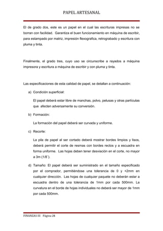 PAPEL ARTESANAL
El de grado dos, este es un papel en el cual las escrituras impresas no se
borran con facilidad. Garantiza el buen funcionamiento en máquina de escribir,
para estampado por matriz, impresión flexografica, retrograbado y escritura con
pluma y tinta.

Finalmente, el grado tres, cuyo uso se circunscribe a rayados a máquina
impresora y escritura a máquina de escribir y con pluma y tinta.

Las especificaciones de esta calidad de papel, se detallan a continuación:
a) Condición superficial:
El papel deberá estar libre de manchas, polvo, pelusas y otras partículas
que afecten adversamente su conversión.
b) Formación:
La formación del papel deberá ser curvada y uniforme.
c) Recorte:
La pila de papel al ser cortado deberá mostrar bordes limpios y lisos,
deberá permitir el corte de resmas con bordes rectos y a escuadra en
forma uniforme. Las hojas deben tener desviación en el corte, no mayor
a 3m (1/8¨).
d) Tamaño: El papel deberá ser suministrado en el tamaño especificado
por el comprador, permitiéndose una tolerancia de 0 y +2mm en
cualquier dirección. Las hojas de cualquier paquete no deberán estar a
escuadra dentro de una tolerancia de 1mm por cada 500mm. La
curvatura en el borde de hojas individuales no deberá ser mayor de 1mm
por cada 500mm.

FINANZAS III Página 28

 