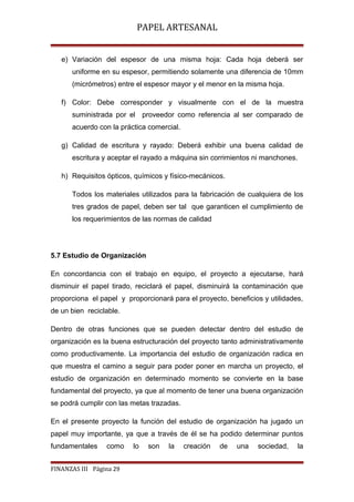 PAPEL ARTESANAL
e) Variación del espesor de una misma hoja: Cada hoja deberá ser
uniforme en su espesor, permitiendo solamente una diferencia de 10mm
(micrómetros) entre el espesor mayor y el menor en la misma hoja.
f) Color: Debe corresponder y visualmente con el de la muestra
suministrada por el proveedor como referencia al ser comparado de
acuerdo con la práctica comercial.
g) Calidad de escritura y rayado: Deberá exhibir una buena calidad de
escritura y aceptar el rayado a máquina sin corrimientos ni manchones.
h) Requisitos ópticos, químicos y físico-mecánicos.
Todos los materiales utilizados para la fabricación de cualquiera de los
tres grados de papel, deben ser tal que garanticen el cumplimiento de
los requerimientos de las normas de calidad

5.7 Estudio de Organización
En concordancia con el trabajo en equipo, el proyecto a ejecutarse, hará
disminuir el papel tirado, reciclará el papel, disminuirá la contaminación que
proporciona el papel y proporcionará para el proyecto, beneficios y utilidades,
de un bien reciclable.
Dentro de otras funciones que se pueden detectar dentro del estudio de
organización es la buena estructuración del proyecto tanto administrativamente
como productivamente. La importancia del estudio de organización radica en
que muestra el camino a seguir para poder poner en marcha un proyecto, el
estudio de organización en determinado momento se convierte en la base
fundamental del proyecto, ya que al momento de tener una buena organización
se podrá cumplir con las metas trazadas.
En el presente proyecto la función del estudio de organización ha jugado un
papel muy importante, ya que a través de él se ha podido determinar puntos
fundamentales

como

FINANZAS III Página 29

lo

son

la

creación

de

una

sociedad,

la

 