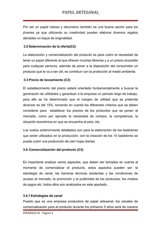 PAPEL ARTESANAL
Por ser un papel vistoso y decorativo también es una buena opción para los
jóvenes ya que utilizando su creatividad pueden elaborar diversos regalos
dándoles un toque de originalidad.
3.2 Determinación de la oferta(C2)
La elaboración y comercialización del producto es para cubrir la necesidad de
tener un papel diferente al que ofrecen muchas librerías y a un precio accesible
para cualquier persona, además de poner a la disposición del consumidor un
producto que le va a ser útil, es contribuir con la protección al medio ambiente.
3.3 Precio de lanzamiento (C3)
El establecimiento del precio estará orientado fundamentalmente a buscar la
generación de utilidades y garantizar a la empresa un periodo largo de trabajo,
para ello se ha determinado que el margen de utilidad que se pretende
alcanzar es del 15%, tomando en cuenta los diferentes criterios que se deben
considerar para

establecer los precios de los productos que se ponen al

mercado, como por ejemplo la necesidad de compra, la competencia, la
situación económica en que se encuentra el país, etc.
Los costos anteriormente detallados son para la elaboración de los bastidores
que serán utilizados en la producción, con la creación de los 10 bastidores se
puede cubrir una producción de cien hojas diarias.
3.4. Comercialización del producto (C2)

Es importante analizar varios aspectos, que deben ser tomados en cuenta al
momento de comercializar el producto, estos aspectos pueden ser: la
estrategia de canal, las barreras técnicas existentes y las condiciones de
acceso al mercado, la promoción y la publicidad de los productos, los medios
de pagos etc. todos ellos son analizados en este apartado.
3.4.1 Estrategias de canal
Puesto que es una empresa productora de papel artesanal, los canales de
comercialización para el producto durante los primeros 5 años será de manera
FINANZAS III Página 3

 