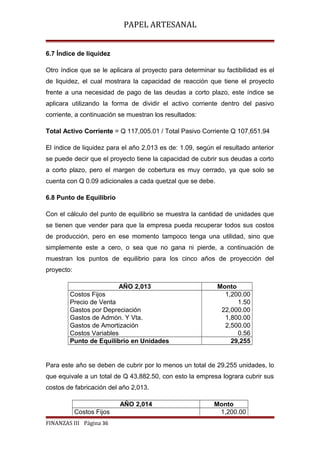 PAPEL ARTESANAL
6.7 Índice de liquidez
Otro índice que se le aplicara al proyecto para determinar su factibilidad es el
de liquidez, el cual mostrara la capacidad de reacción que tiene el proyecto
frente a una necesidad de pago de las deudas a corto plazo, este índice se
aplicara utilizando la forma de dividir el activo corriente dentro del pasivo
corriente, a continuación se muestran los resultados:
Total Activo Corriente = Q 117,005.01 / Total Pasivo Corriente Q 107,651.94
El índice de liquidez para el año 2,013 es de: 1.09, según el resultado anterior
se puede decir que el proyecto tiene la capacidad de cubrir sus deudas a corto
a corto plazo, pero el margen de cobertura es muy cerrado, ya que solo se
cuenta con Q 0.09 adicionales a cada quetzal que se debe.
6.8 Punto de Equilibrio
Con el cálculo del punto de equilibrio se muestra la cantidad de unidades que
se tienen que vender para que la empresa pueda recuperar todos sus costos
de producción, pero en ese momento tampoco tenga una utilidad, sino que
simplemente este a cero, o sea que no gana ni pierde, a continuación de
muestran los puntos de equilibrio para los cinco años de proyección del
proyecto:
AÑO 2,013
Costos Fijos
Precio de Venta
Gastos por Depreciación
Gastos de Admón. Y Vta.
Gastos de Amortización
Costos Variables
Punto de Equilibrio en Unidades

Monto
1,200.00
1.50
22,000.00
1,800.00
2,500.00
0.56
29,255

Para este año se deben de cubrir por lo menos un total de 29,255 unidades, lo
que equivale a un total de Q 43,882.50, con esto la empresa lograra cubrir sus
costos de fabricación del año 2,013.
AÑO 2,014
Costos Fijos
FINANZAS III Página 36

Monto
1,200.00

 