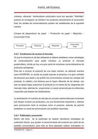 PAPEL ARTESANAL
indirecta, utilizando distribuidores autorizados como por ejemplo, “Wall-Mart”
quienes se encargaran de distribuir los productos directamente al consumidor
final, los canales de comercialización pueden ser establecidos de la siguiente
manera.
Compra de desperdicios de papel

- Producción de papel – Mayorista –

Consumidor Final.

Proveedor

Productor

Consumidor
Final

Mayorista

3.4.2 Condiciones de acceso al mercado
Ya que la empresa es de tipo artesanal se deberá establecer varias estrategias
de

comercialización

para

poder

introducir

su

producto

al

mercado

guatemalteco, donde ya hay una gran parte de empresas comercializadoras de
productos semejantes.
Para dar a conocer el producto de una mejor manera, se utilizaran eventos
como INTERFER, en donde se puede exponer el producto a la gran cantidad
de personas que asiste y así podrán los consumidores conocer las ventajas del
producto, la calidad y los factores que lo hacen diferente de las demás, con
esto se desea lograr posicionar el producto en la mente de los integrantes del
mercado meta, además de proporcionar un canal comercial para los diferentes
mayoristas que deseen ser distribuidores.
La participación en eventos de ese tipo es una gran oportunidad para empresas
que desean mostrar sus productos y es una herramienta importante y efectiva
para promocionar tanto la empresa como el producto, además de permitir
establecer un canal de comunicación con posibles mayoristas.
3.4.3 Publicidad y promoción
Dentro del tema

de la publicidad se estarán abordando estrategias de

publicidad directa, que ayuden al reconocimiento del producto por parte de los
posibles consumidores, para esto se tiene planeado realizar actividades en
FINANZAS III Página 4

 