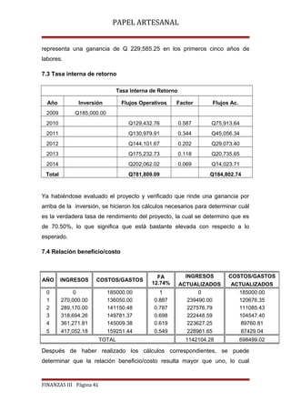 PAPEL ARTESANAL
representa una ganancia de Q 229,585.25 en los primeros cinco años de
labores.
7.3 Tasa interna de retorno
Tasa Interna de Retorno
Año

Inversión

Flujos Operativos

Factor

Flujos Ac.

2009

Q185,000.00

2010

Q129,432.76

0.587

Q75,913.64

2011

Q130,979.91

0.344

Q45,056.34

2012

Q144,101.67

0.202

Q29,073.40

2013

Q175,232.73

0.118

Q20,735.65

2014

Q202,062.02

0.069

Q14,023.71

Total

Q781,809.09

Q184,802.74

Ya habiéndose evaluado el proyecto y verificado que rinde una ganancia por
arriba de la inversión, se hicieron los cálculos necesarios para determinar cuál
es la verdadera tasa de rendimiento del proyecto, la cual se determino que es
de 70.50%, lo que significa que está bastante elevada con respecto a lo
esperado.
7.4 Relación beneficio/costo

AÑO

INGRESOS

COSTOS/GASTOS

FA
12.74%

0
1
2
3
4
5

0
270,000.00
289,170.00
318,694.26
361,271.81
417,052.18

185000.00
136050.00
141150.48
149781.37
145009.38
159251.44

1
0.887
0.787
0.698
0.619
0.549

TOTAL

INGRESOS
ACTUALIZADOS
0
239490.00
227576.79
222448.59
223627.25
228961.65

COSTOS/GASTOS
ACTUALIZADOS
185000.00
120676.35
111085.43
104547.40
89760.81
87429.04

1142104.28

698499.02

Después de haber realizado los cálculos correspondientes, se puede
determinar que la relación beneficio/costo resulta mayor que uno, lo cual

FINANZAS III Página 41

 