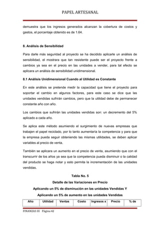 PAPEL ARTESANAL
demuestra que los ingresos generados alcanzan la cobertura de costos y
gastos, el porcentaje obtenido es de 1.64.

8. Análisis de Sensibilidad
Para darle más seguridad al proyecto se ha decidido aplicarle un análisis de
sensibilidad, el mostrara que tan resistente puede ser el proyecto frente a
cambios ya sea en el precio en las unidades a vender, para tal efecto se
aplicara un análisis de sensibilidad unidimensional.
8.1 Análisis Unidimensional Cuando al Utilidad es Constante
En este análisis se pretende medir la capacidad que tiene el proyecto para
soportar el cambio en algunos factores, para este caso se dice que las
unidades vendidas sufrirán cambios, pero que la utilidad debe de permanecer
constante año con año.
Los cambios que sufrirán las unidades vendidas son: un decremento del 5%
aplicado a cada año.
Se aplica este método asumiendo el surgimiento de nuevas empresas que
trabajen el papel reciclado, por lo tanto aumentaría la competencia y para que
la empresa pueda seguir obteniendo las mismas utilidades, se deben aplicar
variables al precio de venta.
También se aplicara un aumento en el precio de venta, asumiendo que con el
transcurrir de los años ya sea que la competencia pueda disminuir o la calidad
del producto se haga notar y esto permita la incrementación de las unidades
vendidas.
Tabla No. 5
Detalle de las Variaciones en Precio
Aplicando un 5% de disminución en las unidades Vendidas Y
Aplicando un 5% de aumento en las unidades Vendidas
Año

Utilidad

FINANZAS III Página 42

Ventas

Costo

Ingresos x

Precio

% de

 