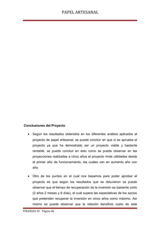 PAPEL ARTESANAL

Conclusiones del Proyecto
•

Según los resultados obtenidos en los diferentes análisis aplicados al
proyecto de papel artesanal, se puede concluir en que si se aprueba el
proyecto ya que ha demostrado ser un proyecto viable y bastante
rentable, se puede concluir en esto como se puede observar en las
proyecciones realizadas a cinco años el proyecto rinde utilidades desde
el primer año de funcionamiento, las cuales van en aumento año con
año.

•

Otro de los puntos en el cual nos basamos para poder aprobar el
proyecto es que según los resultados que se obtuvieron se puede
observar que el tiempo de recuperación de la inversión es bastante corto
(2 años 2 meses y 6 días), el cual supera las expectativas de los socios
que pretenden recuperar la inversión en cinco años como máximo. Así
mismo se puede observar que la relación beneficio costo de este

FINANZAS III Página 46

 