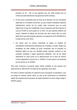 PAPEL ARTESANAL
proyecto es de

1.64, lo que significa que por cada quetzal que se

invierta se está obteniendo una ganancia de 64 centavos.
•

El otro punto importante para la toma de la decisión son los resultados
obtenidos en el análisis económico, ya que muestra resultados bastante
satisfactorios, dentro de los cuales cabe mencionar que se pudo
determinar la tasa de rentabilidad mínima esperada real del proyecto la
cual es 70.50% la cual supera en un 50% a la que esperan obtener los
socios. Además al aplicar las formulas del valor actual neto se pudo
determinar que este proyecto generara una ganancia de Q 229,585.25 a
lo largo de los cinco años.

•

Por último pero no menos importante se aplico un análisis de
sensibilidad unidimensional afectando las unidades a vender. Según los
resultados de este análisis se pudo comprobar que el proyecto es
bastante sólido ya que con facilidad puede soportar cambios en las
unidades vendidas y seguir generando utilidades. Uno de los datos
obteniendo en este punto es la determinación de la tasa de retorno
mínima esperada la cual es de un 60.86%, la cual supera a la esperada
por los socios en un 25.86%.

Para este momento el proyecto sigue siendo rentable ya que genera una
ganancia de Q 166,975.40 a lo largo de los siguientes cinco años.
Por todo lo anterior expuesto se dictamina que el proyecto es aprobado y que
se ponga en marcha cuanto antes, ya que si las condiciones se mantienen
según las proyecciones el proyecto de papel artesanal no corre ningún riesgo y
99.99% seguro.

FINANZAS III Página 47

 