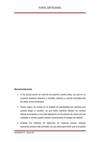 PAPEL ARTESANAL

Recomendaciones
•

A los socios poner en marcha el proyecto cuanto antes, ya que es un
proyecto bastante atractivo y rentable, siempre y cuando considerando
los datos antes mostrados.

•

Prever según se mostró en el análisis de sensibilidad los cambios que
puedan llegar a suceder, ya que estos cambios afectan de manera
directa al proyecto y una mala aplicación en los precios de venta o en las
unidades a vender pueden afectar severamente el margen de utilidad.

•

Analizar los métodos de obtención de materias primas, siempre
buscando precios más cómodos, ya que estos permitirán que el proyecto

FINANZAS III Página 48

 