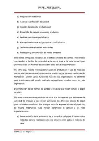 PAPEL ARTESANAL
a) Preparación de Normas
b) Análisis y verificación de calidad
c) Gestión de calidad y productividad
d) Desarrollo de nuevos procesos y productos
e) Análisis químicos especializados
f) Aprovechamiento de subproductos industrializados
g) Tratamiento de efluentes industriales
h) Protección y preservación del medio ambiente
Una de las principales funciones es el establecimiento de normas Industriales
que tienden a facilitar la comercialización en el area y de esta forma lograr
uniformidad en las Normas de calidad en cada país Centroamericano.
Por otro lado, realiza investigaciones para la producción y uso de materias
primas, elaboración de nuevos productos y adopción de técnicas modernas de
fabricación Existen varias funciones mas de esta organización, no obstante
para la naturaleza del estudio realizado se consideran aquellas como las más
importantes.
Determinación de las normas de calidad y ensayos que deben cumplir el papel
reciclado
Un aspecto que no debe perderse de vista son las normas que establecen la
variedad de ensayos a que deben someterse las diferentes clases de papel
para corroborar su calidad. Los ensayos técnicos a que se somete el papel son
de mucha importancia pues indican claramente la calidad y los más
importantes son:
a) Determinación de la resistencia de la superficie del papel: Existen varios
métodos para la realización de este ensayo entre estos el método de
cera.

FINANZAS III Página 52

 
