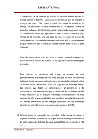 PAPEL ARTESANAL
convencional, de la muestra se cortan 10 específicamente de por lo
menos 100mm x 100mm. Cada una de tal manera que se realicen 5
ensayos por cera.

Se coloca el espécimen sobre la superficie de

trabajo, se selecciona la cera derritiéndola y se esparce

sobre la

superficie del papel de tal manera que la zona fundida en el papel tenga
un diámetro de 20mm, se deja enfriar la cera durante 15 minutos pero
nomas de 30 minutos, una vez seca la cera se coloca el bloque de
madera encima, quedando la zona con cera en el orificio, se presiona el
bloque firmemente con la mano, se realiza un tirón para separar la cera
del papel.

Cualquier alteración de la fibra o del recubrimiento se considera como un
arrancamiento o ruptura del mismo. Si no ruptura es conveniente repetir
la prueba.

Para obtener los resultados del ensayo

se expresa el valor

correspondiente al número de cera más alto que no altera la superficie
del papel, luego para cada lado del mismo se calcula la media aritmética
de los resultados del ensayo. Para que la prueba se satisfaga existen
dos criterios que deben ser considerados.

El primero es el de

respetabilidad que consiste en que la diferencia de los valores de las
medias aritméticas de los ensayos realizados simultáneamente, no debe
exceder de 0.54 y reproductibilidad que se refiere a que la diferencia de
las medias aritméticas de los ensayos realizados en dos diferentes
laboratorios sobre la misma muestra no debe exceder de 2.65.

b) Determinación de contenido de humedad: Esta norma se aplica a
papeles, cartones y productos de papel, que se contengan contenidos
de otras sustancias distintas de agua, susceptibles de evaporarse a 105
c.-3.c.
FINANZAS III Página 54

 