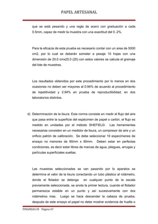 PAPEL ARTESANAL
que se está pesando y una regla de acero con graduación a cada
0.5mm, capaz de medir la muestra con una exactitud del 0..2%.

Para la eficacia de esta prueba es necesario contar con un area de 5000
cm2, por lo cual se deberán someter a pesaje 10 hojas con una
dimensión de 20.0 cmx25.0 (20) con estos valores se calcula el gramaje
del lote de muestras.

Los resultados obtenidos por este procedimiento por lo menos en dos
ocasiones no deben ser mayores al 0.94% de acuerdo al procedimiento
de repetitividad y 2.94% en prueba de reproductibilidad, en dos
laboratorios distintos.

d) Determinación de la lisura: Esta norma consiste en medir el flujo del aire
que pasa entre la superficie del espécimen de papel o cartón, el flujo es
medido en unidades por el método SHEFIELD.

Las herramientas

necesarias consisten en un medidor de lisura, un compresor de aire y un
orificio patrón de calibración. Se debe seleccionar 10 especímenes de
ensayo no menores de 90mm x 90mm.

Deben estar en perfectas

condiciones, es decir estar libres de marcas de agua, pliegues, arrugas y
partículas superficiales sueltas.

Las muestras seleccionadas se van pasando por lo aparatos se
determina el valor de la lisura conectando un tubo plástico al rotámetro,
donde el flotador se detenga

en cualquier punto de la escala

previamente seleccionada, se anota la primer lectura, cuando el flotador
permanezca estable en un punto y así sucesivamente con dos
rotámetros mas.

Luego se hace descender la cabeza de prueba,

después de este ensayo el papel no debe mostrar evidencia de huella o
FINANZAS III Página 57

 