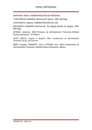 PAPEL ARTESANAL
WERTHER, William. ADMINISTRACIÓN DE PERSONAL
Y RECURSOS HUMANOS. McGraw-Hill, México, 1995, 486 Págs.
CHIAVENATO, Idalberto. ADMINISTRACIÓN DE LOS
RECURSOS HUMANOS. McGraw-Hill, 5ta. Edición Santafé de Bogota 1999,
699 Págs.
GITMAN, Lawrence. 2003. Principios de Administración Financiera. Editorial
Pearson Educación. 10ª Edición.
SCOTT BESLEY, Eugene F. Brigham, 2005. Fundamentos de Administración
Financiera 12a ed., Mc Graw Hill

MERY, Douglas; FINNERTY, John y STOURE John. 2000. Fundamentos de
Administración Financiera. Editorial Pearson Educación. México.

FINANZAS III Página 59

 