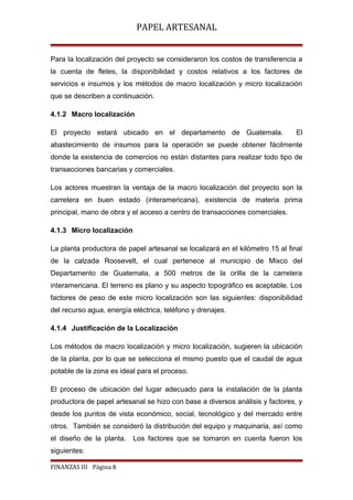 PAPEL ARTESANAL
Para la localización del proyecto se consideraron los costos de transferencia a
la cuenta de fletes, la disponibilidad y costos relativos a los factores de
servicios e insumos y los métodos de macro localización y micro localización
que se describen a continuación.
4.1.2 Macro localización
El proyecto estará ubicado en el departamento de Guatemala.

El

abastecimiento de insumos para la operación se puede obtener fácilmente
donde la existencia de comercios no están distantes para realizar todo tipo de
transacciones bancarias y comerciales.
Los actores muestran la ventaja de la macro localización del proyecto son la
carretera en buen estado (interamericana), existencia de materia prima
principal, mano de obra y el acceso a centro de transacciones comerciales.
4.1.3 Micro localización
La planta productora de papel artesanal se localizará en el kilómetro 15 al final
de la calzada Roosevelt, el cual pertenece al municipio de Mixco del
Departamento de Guatemala, a 500 metros de la orilla de la carretera
interamericana. El terreno es plano y su aspecto topográfico es aceptable. Los
factores de peso de este micro localización son las siguientes: disponibilidad
del recurso agua, energía eléctrica, teléfono y drenajes.
4.1.4 Justificación de la Localización
Los métodos de macro localización y micro localización, sugieren la ubicación
de la planta, por lo que se selecciona el mismo puesto que el caudal de agua
potable de la zona es ideal para el proceso.
El proceso de ubicación del lugar adecuado para la instalación de la planta
productora de papel artesanal se hizo con base a diversos análisis y factores, y
desde los puntos de vista económico, social, tecnológico y del mercado entre
otros. También se consideró la distribución del equipo y maquinaria, así como
el diseño de la planta. Los factores que se tomaron en cuenta fueron los
siguientes:
FINANZAS III Página 8

 