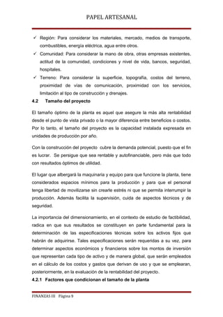 PAPEL ARTESANAL
 Región: Para considerar los materiales, mercado, medios de transporte,
combustibles, energía eléctrica, agua entre otros.
 Comunidad: Para considerar la mano de obra, otras empresas existentes,
actitud de la comunidad, condiciones y nivel de vida, bancos, seguridad,
hospitales.
 Terreno: Para considerar la superficie, topografía, costos del terreno,
proximidad de vías de comunicación, proximidad con los servicios,
limitación al tipo de construcción y drenajes.
4.2

Tamaño del proyecto

El tamaño óptimo de la planta es aquel que asegure la más alta rentabilidad
desde el punto de vista privado o la mayor diferencia entre beneficios o costos.
Por lo tanto, el tamaño del proyecto es la capacidad instalada expresada en
unidades de producción por año.
Con la construcción del proyecto cubre la demanda potencial, puesto que el fin
es lucrar. Se persigue que sea rentable y autofinanciable, pero más que todo
con resultados óptimos de utilidad.
El lugar que albergará la maquinaria y equipo para que funcione la planta, tiene
considerados espacios mínimos para la producción y para que el personal
tenga libertad de movilizarse sin crearle estrés ni que se permita interrumpir la
producción. Además facilita la supervisión, cuida de aspectos técnicos y de
seguridad.
La importancia del dimensionamiento, en el contexto de estudio de factibilidad,
radica en que sus resultados se constituyen en parte fundamental para la
determinación de las especificaciones técnicas sobre los activos fijos que
habrán de adquirirse. Tales especificaciones serán requeridas a su vez, para
determinar aspectos económicos y financieros sobre los montos de inversión
que representan cada tipo de activo y de manera global, que serán empleados
en el cálculo de los costos y gastos que derivan de uso y que se emplearan,
posteriormente, en la evaluación de la rentabilidad del proyecto.
4.2.1 Factores que condicionan el tamaño de la planta

FINANZAS III Página 9

 