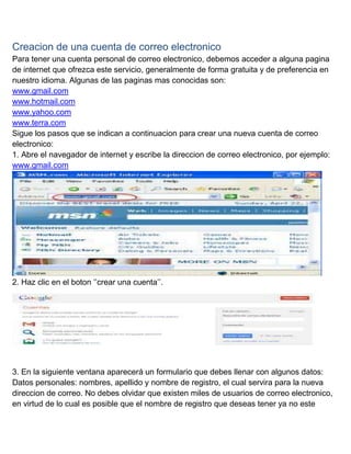 Creacion de una cuenta de correo electronico
Para tener una cuenta personal de correo electronico, debemos acceder a alguna pagina
de internet que ofrezca este servicio, generalmente de forma gratuita y de preferencia en
nuestro idioma. Algunas de las paginas mas conocidas son:
www.gmail.com
www.hotmail.com
www.yahoo.com
www.terra.com
Sigue los pasos que se indican a continuacion para crear una nueva cuenta de correo
electronico:
1. Abre el navegador de internet y escribe la direccion de correo electronico, por ejemplo:
www.gmail.com

2. Haz clic en el boton ‘’crear una cuenta’’.

3. En la siguiente ventana aparecerá un formulario que debes llenar con algunos datos:
Datos personales: nombres, apellido y nombre de registro, el cual servira para la nueva
direccion de correo. No debes olvidar que existen miles de usuarios de correo electronico,
en virtud de lo cual es posible que el nombre de registro que deseas tener ya no este

 