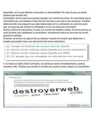 disponible, por lo que deberas comprobar su disponibilidad. En caso de que ya exista,
tendras que escribir otro.
Contraseña: servira para que puedas acceder a tu cuenta de correo. Es importante que la
contraseña sea una palabra o frase facil de recordar y que solo tu las conozcas. Tambien
debes escribir una pregunta que este relacionada con tu contraseña, la cual sirve para
que, en caso de que olvides tu contraseña, te de una pista para recordarla.
Anota tu fecha de nacimiento, tu sexo y tu numero de telefono celular, el cual te servira en
caso de tener que restablecer tu contraseña. Actualmente todos los servicios de correo
gratuito lo solicitan.
Contrato: al concluir la captura de tus datosse muestra el contacto que debes leer y
aceptar para poder hacer uso del servicio de correo electronico.

4. Si todos tus datos fueron correctos, la cuenta se creará inmediatamente y podras
acceder a ella. Tendras que escribir tu nombre de usuario recien creado y tu contraseña.

 