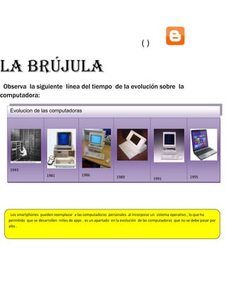 ()

La brújula
Observa la siguiente línea del tiempo de la evolución sobre la
computadora:
Evolucion de las computadoras

1943
1981

1943

1986

1989

1995

1991

1989

1991

1995

1986
1981
Los smartphones pueden reemplazar a las computadoras personales al incorporar un sistema operativo , lo que ha
permitido que se desarrollen miles de apps . es un apartado en la evolución de las computadoras que no se debe pasar por
alto .

 