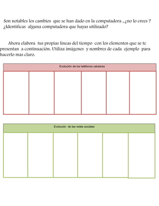Son notables los cambios que se han dado en la computadora , ¿no lo crees ?
¿Identificas alguna computadora que hayas utilizado?

Ahora elabora tus propias líneas del tiempo con los elementos que se te
presentan a continuación. Utiliza imágenes y nombres de cada ejemplo para
hacerlo mas claro.
Evolución de los teléfonos celulares

Evolución de las redes sociales

 