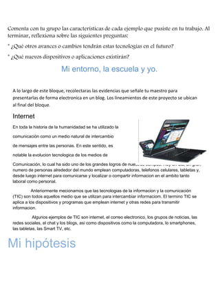 Comenta con tu grupo las características de cada ejemplo que pusiste en tu trabajo. Al
terminar, reflexiona sobre las siguientes preguntas:
* ¿Qué otros avances o cambios tendrán estas tecnologías en el futuro?
* ¿Qué nuevos dispositivos o aplicaciones existirán?

Mi entorno, la escuela y yo.
A lo largo de este bloque, recolectaras las evidencias que señale tu maestro para
presentarlas de forma electronica en un blog. Los lineamientos de este proyecto se ubican
al final del bloque.

Internet
En toda la historia de la humanidadad se ha utilizado la
comunicación como un medio natural de intercambio
de mensajes entre las personas. En este sentido, es
notable la evolucion tecnologica de los medios de
Comunicación, lo cual ha sido uno de los grandes logros de nuestros tiempos. Hoy en dia, un gran
numero de personas alrededor del mundo emplean computadoras, telefonos celulares, tabletas y,
desde luego internet para comunicarse y localizar o compartir informacion en el ambito tanto
laboral como personal.
Anteriormente mecionamos que las tecnologias de la informacion y la comunicación
(TIC) son todos aquellos medio que se utilizan para intercambiar informaciom. El termino TIC se
aplica a los dispositivos y programas que emplean internet y otras redes para transmitir
informacion.
Algunos ejemplos de TIC son internet, el correo electronico, los grupos de noticias, las
redes sociales, el chat y los blogs, asi como dispositivos como la computadora, lo smartphones,
las tabletas, las Smart TV, etc.

Mi hipótesis

 