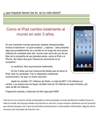 ¿ que impacto tienen las tic en tu vida diaria?

Como el iPad cambio totalmente al
mundo en solo 3 años.
En ese momento muchas personas estaban decepcionadas.
Incluso le llamamos „‟un gran bostezo‟‟, y dijimos: „‟Jobs presento
algo que probablemente va a vender en el rango de unos pocos
millones de unidades este año, mucho mas cerca de uno de los
Mac de la compañía de sus grandes exitos, como el iPod y el
iPhone. No habra otra gran historia de crecimiento en la
compañía‟‟.
Lo sentimos. Nos equivocamos totalmente.
En los 3 años que han transcurrido desde que se lanzo el
iPad, todo ha cambiado. Fue un dispositivo realmente
revolucionario. He aquí un breve resumen:
Apple ha vendido 121 millones de iPads, un total de $67.7 mil millones en
ventas, y se espera que se hayan vendido mas de 18 millones en este trimestre, por
valor de $8 mil millones.
Fragmento extraido y traducido de htto://goo.gl/U15Wh

Internet es una inmensa red de computadoras interconectadas a través de distintos medios físicos en
todo el mundo .No hay que olvidar eso,internet es una red .Lo que nosotros utilizamos son los servicios
que ofrece esta gran red y que nos permiten comunicarnos e intercambiar información .Algunos de los
servicios mas conocidos de internet son :

 