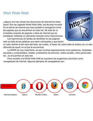 Worl Wide Web
¿alguna vez has vistoen las direcciones de internet las letras
www? Son las siglasde World Wide Web, red de area mundial.
Es el serivio de internet que hace posible la navegacion entre
las paginas que se encuentran en esta red. Se trata de un
inmediato conjunto de paginas o sitios de internet que se
entrelazan mediante un elemento conocido como hipervinculos.
Los hipervinculo sin faciles de identificar en las paginas
web se trata de las palabras que estan subrayadas y que tienen
un color distinto al del resto del texto, las cuales, al hacer clic sobre ellas te enlaza con un sitio
diferente de aquel, en el que te encuentras.
La WWW es muy importante, ya que muchas organizaciones como gobiernos, hospitales,
escuelas y universidades, hoteles, prestadores de servicios, redes sociales, sitios personales
etc., se encuentran en esta red.
Para acceder a la World Wide Web se requieren los programas conocidos como
navegadores de internet. Algunos ejemplos de navegadores son:

Navegadores

Internet explorer

Opera

Mozilla Firefox

Safari

Chrome

 