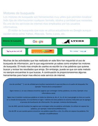 Motores de busqueda
Los motores de busqueda son herramientas muy utiles que permiten localizar
todo tipo de informacionen cualquier formato, idioma y cantidad que necesites.
Es uno de los servicios de internet mas empleados por los usuarios
informaticos.
El motor de busqueda que mas se utiliza actualmente es Google aunque
existen otros como Yahoo, Altavista, Terra, Lycos, etc.
Motores de busqueda

Google

Muchas de las actividades que has realizado en este libro han requerido el uso de
busqueda de informacion, por lo que seguramente ya sabes como emplear los motores
de busqueda. El modo mas simple de usarlos es escribir la o las palabras que quieres
buscar y revisar los resultados que arroja. Sin embargo, puede se que con este metodo
no siempre encuentres lo que buscas. A continuación te proporcionaremos algunas
herramientas para hacer mas efecivo este servicio de internet.

Uso de comillas(‘’ ‘’): son de utilidad para localizar exactamente lo que escribes en el cuadro de búsqueda. Por
ejemplo ‘’historia de la computadora’’
Signo menos (-): se usa si deseas encontrar paginas que contengan ciertas palabras y no otras. Ejemplo: virus
informáticos-salud.
Signo mas (+):existen numerosas palabras en todos los idiomas (a, de, el , to, of, etc.) que google no tiene en cuenta
en su listado de búsquedas. Si le escribimos el signo + delante de estas palabras le estamos indicando que las agregue
al proceso de localización de información. Por ejemplo: motores+de+búsqueda.
Uso de AND: permite localizar las paginas que contengan todas las palabras solicitadas. Se utilizan sin separar las
palabras, por ejemplo: materialismoANDhistorico.
Uso de OR: se usa cuando quieres encontrar una palabra especifica u otra. Se utiliza sin separar las palabras. Por
ejemplo: virusORmalware

 
