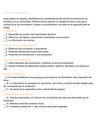 Actividad de aprendizaje 3
organizados en equipos, identifiquen las caracteristicas del servicio de internet en su
escuela y en su comunidad. Posteriormente realicen un debate en torno a los pros y
contras en el uso de internet. Evaluen su participacion con base en la siguiente lista de
cotejo:

Contenido
__1. Desarrolla los puntos mas importantes del tema.
__2. Utiliza los conceptos y argumentos importantes con precision.
__3. La informacion es concisa.

Coherencia y organización
__4. Relaciona los conceptos o argumentos.
__5. Presenta transiciones claras entre ideas.
__6. Presenta una introduccion y una conclusion.

Aportaciones propias
__7. Utiliza ejemplos que enriquecen y clarifican el tema de exposicion
__8. Incluye material de elaboracion propia (uadros, graficas, ejemplos) y se apoya en
ella.

Material didactico
__9. El material didactico incluye apoyos para exponer la informacion mas imporante del
tema
__10. La informacion se presenta sin saturacion, con fondo y tamaño de letra ideales para
ser consultada por la audiencia.
__11. Se apoya en la diapositiva y lee y desarrolla los apoyos.

Habilidades expositivas
__12. Articula claramente y el volumen de voz permite que esta sea escuchada por la
audiencia.
__13. Muestra constante contacto visual.
__14. Completa la tarea de +/- dos minutos del tiempo asignado.

 