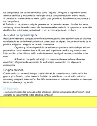 tus compañeros por correo electrónico como „‟adjunto‟‟. Pregunta a tu profesor como
adjuntar archivos y responde los mensajes de tus compañeros por el mismo medio.
5. Localiza en tu cuenta de correo la opción para guardar tu lista de contactos y añade a
tus compañeros.
6. Redacta un reporte en cualquier procesador de texto donde describas las funciones,
ventajas y desventajas del correo electrónico como herramienta de apoyo en el desarrollo
de diferentes actividades y mándaselo como archivo adjunto a tu profesor.

Actividad de aprendizaje 5
Realiza en internet la búsqueda de información necesario para escribir sobre las distintas
manifestaciones de la diversidad cultural que existen en el país, fundamentalmente de lo
pueblos indígenas. Intégrala en un solo documento.
Organiza y reúne un portafolio de evidencias para esta actividad que incluso
puede durar hasta que concluya el bloque, será importante que los argumentos que
intercambien sobre el tema estén sustentados en investigaciones documentales sobre
este.
Al finalizar, comparte tu trabajo con tus compañeros mediante el correo
electrónico. Organicen la exposición de los trabajos y comenten con el grupo la
experiencia.

Grupos en linea
Continuando con los servicios que presta internet, te presentamos a continuación los
grupos y los foros lo cuales tienen la finalidad de establecer comunicación entre los
usuarios y compartir información. También le daremos un vistazo a las redes sociales que
tienen mucho auge hoy en día.

Mi hipótesis
¿Cómo se iniciaron las famosas redes sociales? ¿Cómo se llamaban al principio? ¿Qué
ejemplos de las primeras redes sociales conoces?

 
