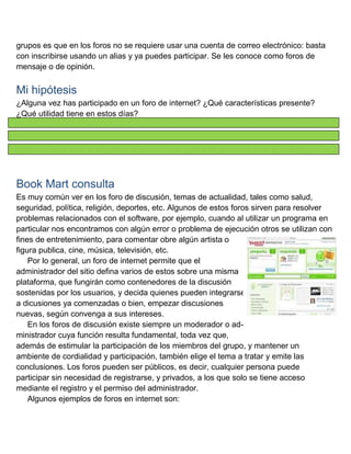 grupos es que en los foros no se requiere usar una cuenta de correo electrónico: basta
con inscribirse usando un alias y ya puedes participar. Se les conoce como foros de
mensaje o de opinión.

Mi hipótesis
¿Alguna vez has participado en un foro de internet? ¿Qué características presente?
¿Qué utilidad tiene en estos días?

Book Mart consulta
Es muy común ver en los foro de discusión, temas de actualidad, tales como salud,
seguridad, política, religión, deportes, etc. Algunos de estos foros sirven para resolver
problemas relacionados con el software, por ejemplo, cuando al utilizar un programa en
particular nos encontramos con algún error o problema de ejecución otros se utilizan con
fines de entretenimiento, para comentar obre algún artista o
figura publica, cine, música, televisión, etc.
Por lo general, un foro de internet permite que el
administrador del sitio defina varios de estos sobre una misma
plataforma, que fungirán como contenedores de la discusión
sostenidas por los usuarios, y decida quienes pueden integrarse
a dicusiones ya comenzadas o bien, empezar discusiones
nuevas, según convenga a sus intereses.
En los foros de discusión existe siempre un moderador o administrador cuya función resulta fundamental, toda vez que,
además de estimular la participación de los miembros del grupo, y mantener un
ambiente de cordialidad y participación, también elige el tema a tratar y emite las
conclusiones. Los foros pueden ser públicos, es decir, cualquier persona puede
participar sin necesidad de registrarse, y privados, a los que solo se tiene acceso
mediante el registro y el permiso del administrador.
Algunos ejemplos de foros en internet son:

 