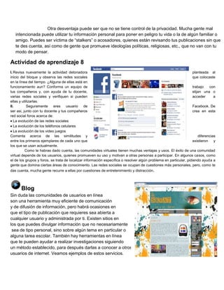 Otra desventaja puede ser que no se tiene control de la privacidad. Mucha gente mal
intencionada puede utilizar tu información personal para poner en peligro tu vida o la de algún familiar o
amigo. Puedes ser víctima de “stalkers” o acosadores, quienes están revisando tus publicaciones sin que
te des cuenta, así como de gente que promueve ideologías políticas, religiosas, etc., que no van con tu
modo de pensar.

Actividad de aprendizaje 8
I. Revisa nuevamente la actividad detonadora
planteada al
inicio del bloque y observa las redes sociales
que colocaste
en la línea del tiempo. ¿Alguna de ellas está en
funcionamiento aun? Conforma un equipo de
trabajo
con
tus compañeros y, con ayuda de tu docente,
elijan una o
varias redes sociales y verifiquen si pueden
acceder
a
ellas y utilizarlas.
II.
Seguramente
eres
usuario
de
Facebook. De
ser asi, junto con tu docente y tus compañeros
crea en esta
red social foros acerca de:
La evolución de las redes sociales
La evolución de los teléfonos celulares
La evolución de los video juegos
Comenta acerca de las similitudes y
diferencias
entre los primeros ejemplares de cada uno que
existieron
y
los que se usan actualmente.
Como te habras dado cuenta, las comunidades virtuales tienen muchas ventajas y usos. El éxito de una comunidad
virtual depende de los usuarios, quienes promueven su uso y motivan a otras personas a participar. En algunos casos, como
el de los grupos y foros, se trata de localizar información específica o resolver algún problema en particular, pidiendo ayuda a
gente que domina ciertas áreas de conocimiento. Las redes sociales se ocupan de cuestiones más personales, pero, como te
das cuenta, mucha gente recurre a ellas por cuestiones de entretenimiento y distracción .

Blog
Sin duda las comunidades de usuarios en línea
son una herramienta muy eficiente de comunicación
y de difusión de información, pero habrá ocasiones en
que el tipo de publicación que requieres sea abierta a
cualquier usuario y administrada por ti. Existen sitios en
los que puedes divulgar información que no necesariamente
sea de tipo personal, sino sobre algún tema en particular o
alguna tarea escolar. También hay herramientas en línea
que te pueden ayudar a realizar investigaciones siguiendo
un método establecido, para después darlas a conocer a otros
usuarios de internet. Veamos ejemplos de estos servicios.

 