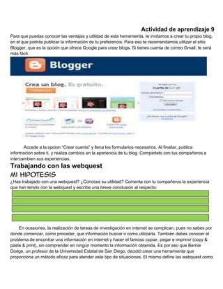 Actividad de aprendizaje 9
Para que puedas conocer las ventajas y utilidad de esta herramienta, te invitamos a crear tu propio blog,
en el que podrás publicar la información de tu preferencia. Para eso te recomendamos utilizar el sitio
Blogger, que es la opción que ofrece Google para crear blogs. Si tienes cuenta de correo Gmail, te será
más fácil.

Accede a la opcion “Crear cuenta” y llena los formularios necesarios. Al finaliar, publica
informacion sobre ti, y realiza cambios en la apariencia de tu blog. Compartelo con tus compañeros e
intercambien sus experiencias.

Trabajando con las webquest
Mi hipotesis
¿Has trabajado con una webquest? ¿Conoces su utilidad? Comenta con tu compañeros la experiencia
que han tenido con la webquest y escribe una breve conclusion al respecto:

En ocasiones, la realización de tareas de investigación en internet se complican, pues no sabes por
donde comenzar, como proceder, que información buscar o como utilizarla. También debes conocer el
problema de encontrar una información en internet y hacer el famoso copiar, pegar e imprimir (copy &
paste & print), sin comprender en ningún momento la información obtenida. Es por eso que Bernie
Dodge, un profesor de la Universidad Estatal de San Diego, decidió crear una herramienta que
proporciona un método eficaz para atender este tipo de situaciones. El mismo define las webquest como

 