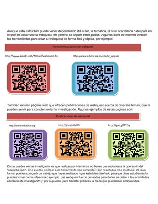 Aunque esta estructura puede variar dependiendo del autor, la temática, el nivel académico o del país en
el que se desarrolla la webquest, en general se siguen estos pasos. Algunos sitios de internet ofrecen
las herramientas para crear tu webquest de forma fácil y rápida, por ejemplo:
Herramientas para crear webquest
http://www.aula21.net/Wqfacil/webquest.htm

http://www.edutic.ua.es/edutic_wq.asp

También existen páginas web que ofrecen publicaciones de webquest acerca de diversos temas, que te
pueden servir para complementar tu investigación. Algunos ejemplos de estas páginas son:
Publicaciones de webquest
http://www.eduteka.org

http://goo.gl/HyCDU

http://goo.gl/TTi5y

Como puedes ver las investigaciones que realizas por internet ya no tienen que reducirse a la operación del
“copiar&pegar”, sino puedes emplear esta herramienta más completa y con resultados más efectivos. De igual
forma, puedes compartir un trabajo que hayas realizado y que este bien diseñado para que otros estudiantes lo
puedan tomar como referencia o ejemplo. Las webquest fueron pensadas para darles un orden a las actividades
escolares de investigación y, por supuesto, para hacerlas públicas, a fin de que puedan ser enriquecidas.

 